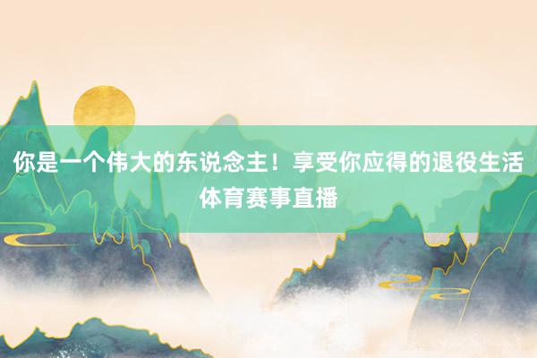 你是一个伟大的东说念主！享受你应得的退役生活体育赛事直播