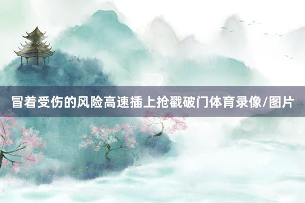 冒着受伤的风险高速插上抢戳破门体育录像/图片