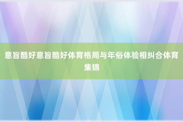 意旨酷好意旨酷好体育格局与年俗体验相纠合体育集锦