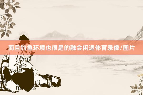 而且钓鱼环境也很是的融会闲适体育录像/图片