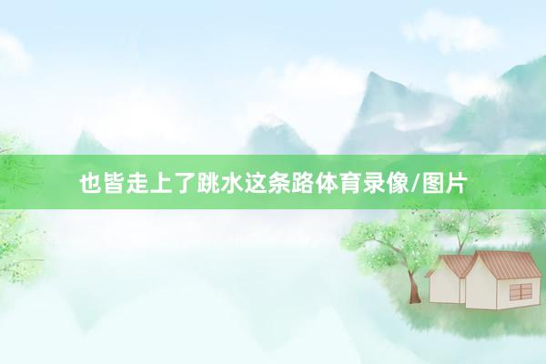也皆走上了跳水这条路体育录像/图片