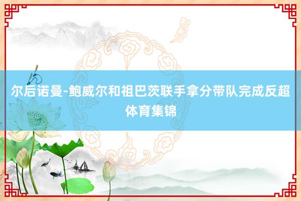 尔后诺曼-鲍威尔和祖巴茨联手拿分带队完成反超体育集锦