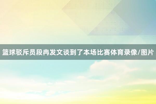 篮球驳斥员段冉发文谈到了本场比赛体育录像/图片