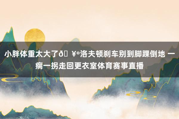 小胖体重太大了🥺洛夫顿刹车别到脚踝倒地 一瘸一拐走回更衣室体育赛事直播