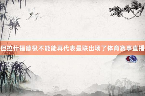 但拉什福德极不能能再代表曼联出场了体育赛事直播