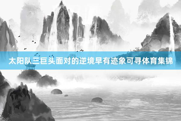 太阳队三巨头面对的逆境早有迹象可寻体育集锦