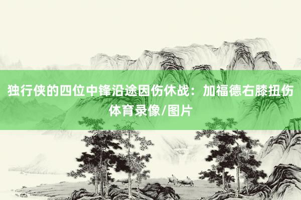 独行侠的四位中锋沿途因伤休战：加福德右膝扭伤体育录像/图片