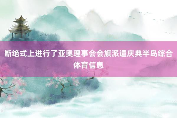 断绝式上进行了亚奥理事会会旗派遣庆典半岛综合体育信息