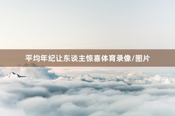 平均年纪让东谈主惊喜体育录像/图片