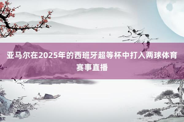 亚马尔在2025年的西班牙超等杯中打入两球体育赛事直播