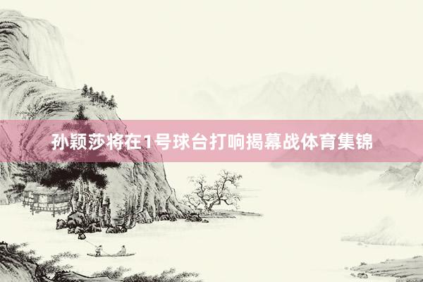 孙颖莎将在1号球台打响揭幕战体育集锦