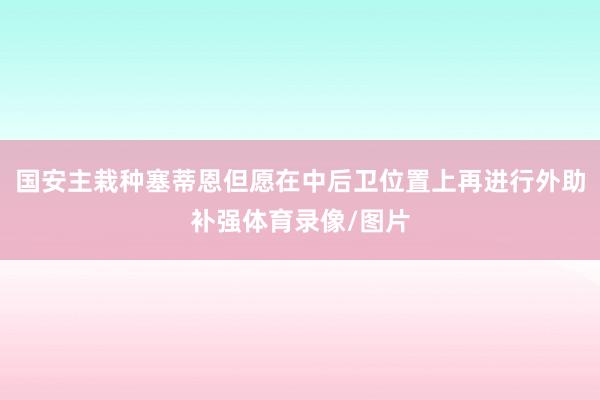 国安主栽种塞蒂恩但愿在中后卫位置上再进行外助补强体育录像/图片
