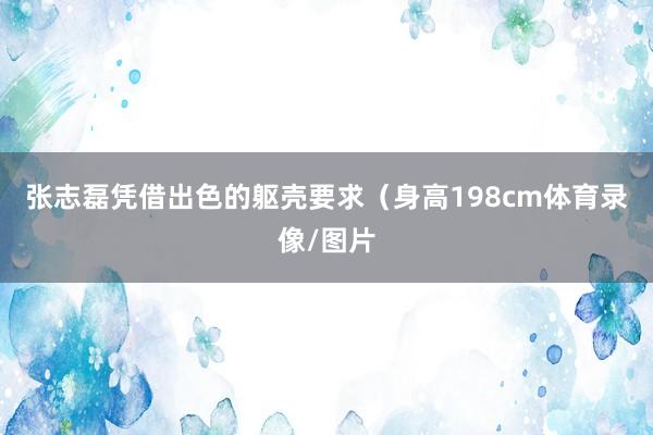 张志磊凭借出色的躯壳要求（身高198cm体育录像/图片