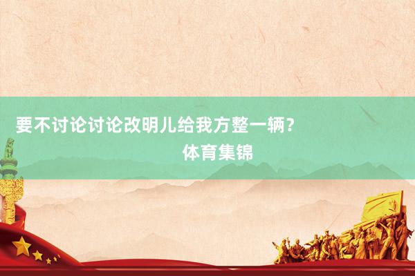 要不讨论讨论改明儿给我方整一辆？                        体育集锦