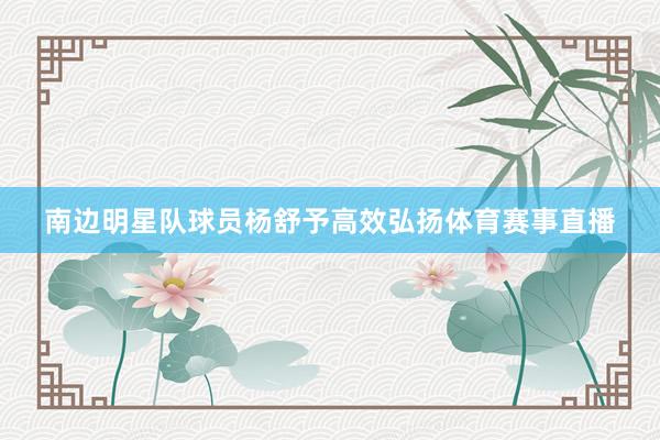 南边明星队球员杨舒予高效弘扬体育赛事直播