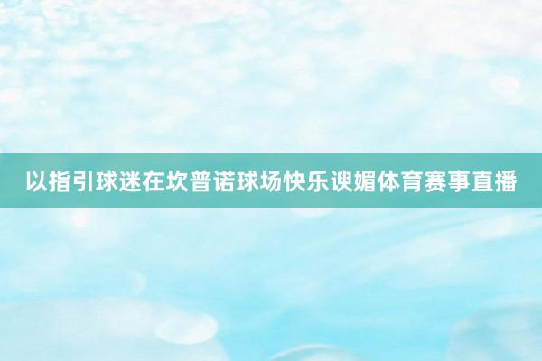 以指引球迷在坎普诺球场快乐谀媚体育赛事直播
