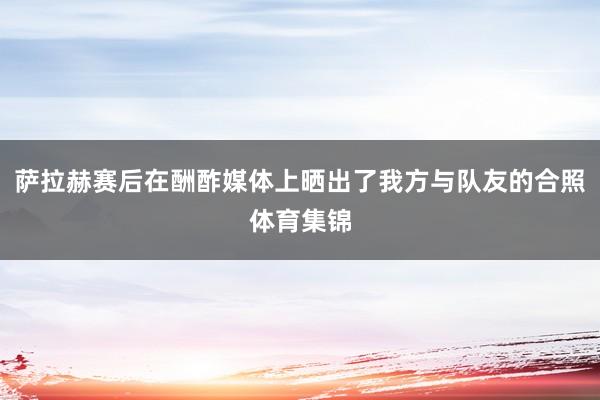 萨拉赫赛后在酬酢媒体上晒出了我方与队友的合照体育集锦