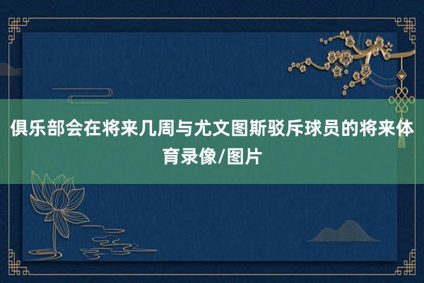 俱乐部会在将来几周与尤文图斯驳斥球员的将来体育录像/图片
