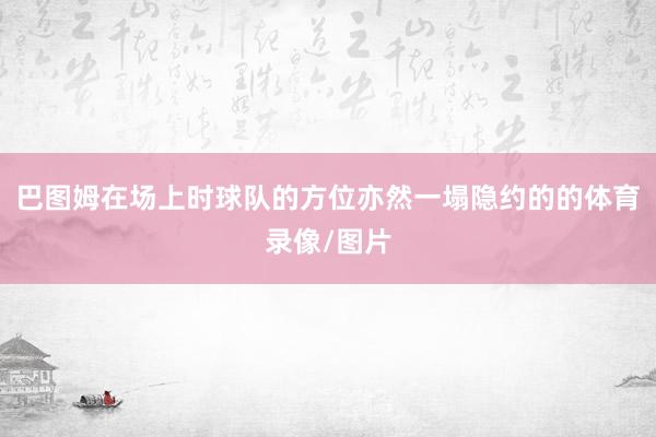 巴图姆在场上时球队的方位亦然一塌隐约的的体育录像/图片