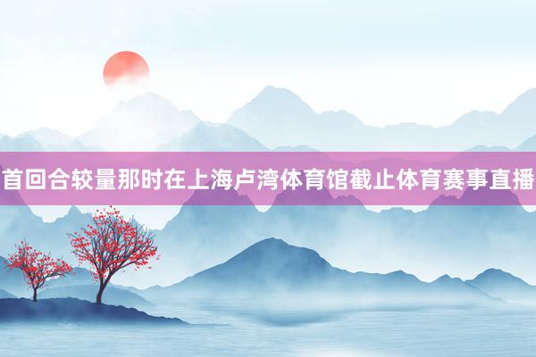 首回合较量那时在上海卢湾体育馆截止体育赛事直播
