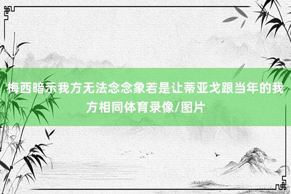 梅西暗示我方无法念念象若是让蒂亚戈跟当年的我方相同体育录像/图片
