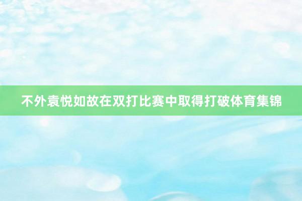 不外袁悦如故在双打比赛中取得打破体育集锦