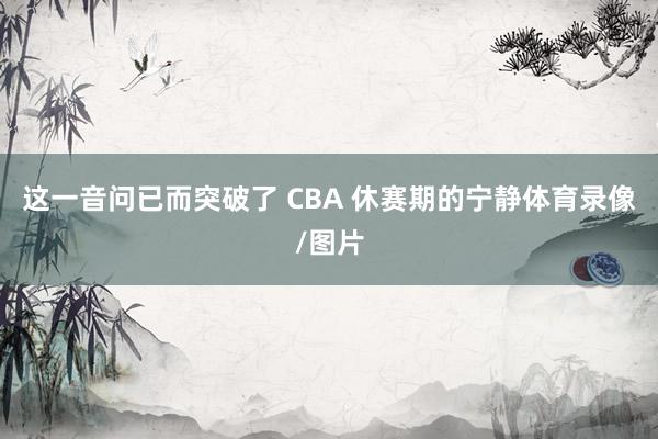 这一音问已而突破了 CBA 休赛期的宁静体育录像/图片