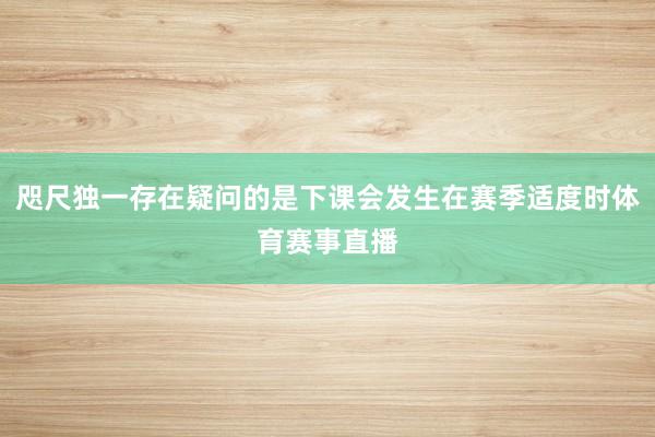 咫尺独一存在疑问的是下课会发生在赛季适度时体育赛事直播