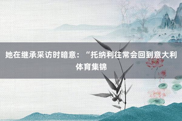 她在继承采访时暗意:“托纳利往常会回到意大利体育集锦