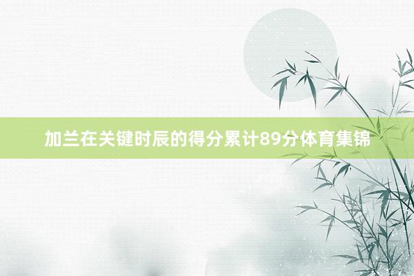 加兰在关键时辰的得分累计89分体育集锦