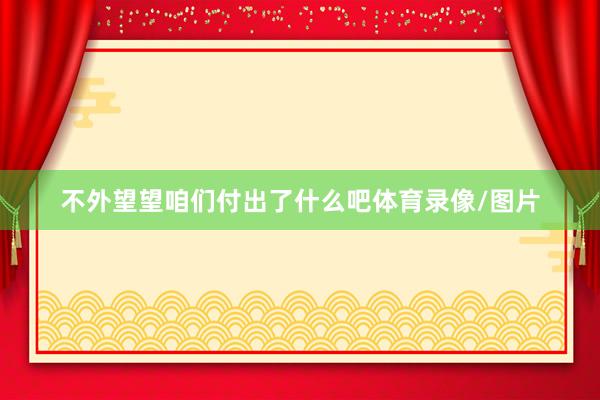 不外望望咱们付出了什么吧体育录像/图片