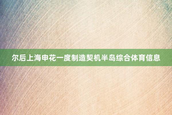 尔后上海申花一度制造契机半岛综合体育信息