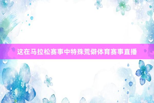 这在马拉松赛事中特殊荒僻体育赛事直播
