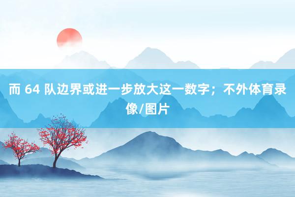 而 64 队边界或进一步放大这一数字；不外体育录像/图片