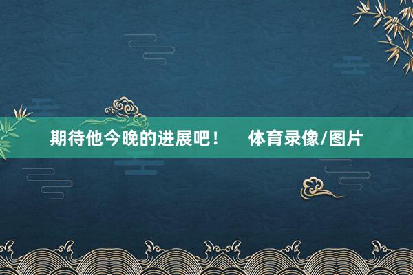 期待他今晚的进展吧！    体育录像/图片