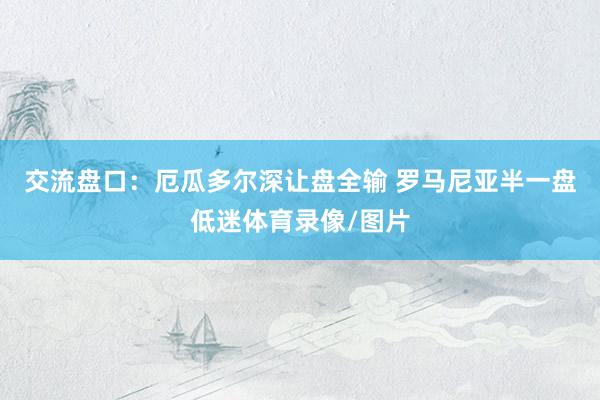 交流盘口：厄瓜多尔深让盘全输 罗马尼亚半一盘低迷体育录像/图片