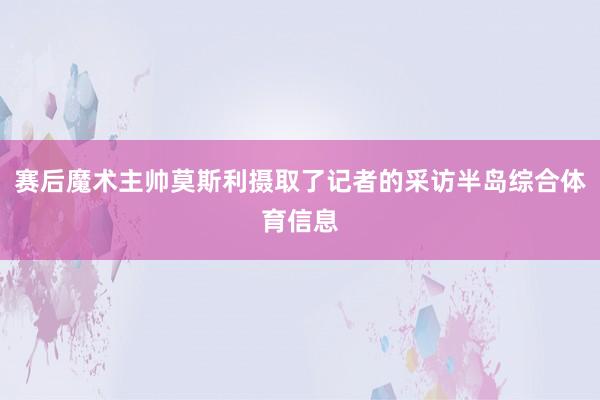 赛后魔术主帅莫斯利摄取了记者的采访半岛综合体育信息
