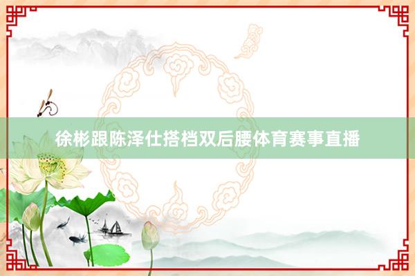 徐彬跟陈泽仕搭档双后腰体育赛事直播