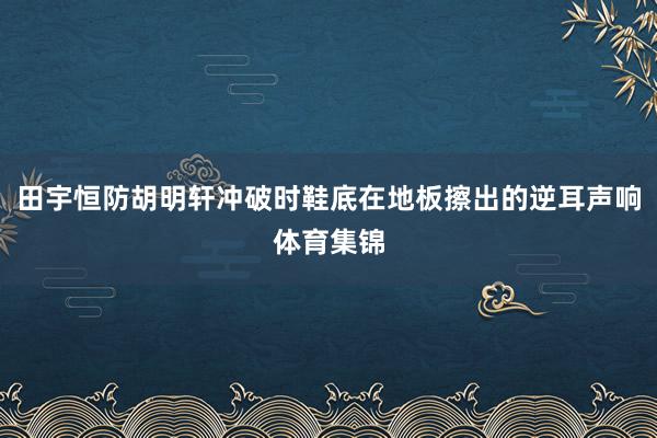 田宇恒防胡明轩冲破时鞋底在地板擦出的逆耳声响体育集锦