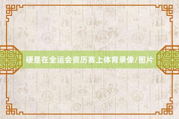硬是在全运会资历赛上体育录像/图片