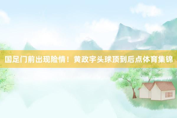 国足门前出现险情！黄政宇头球顶到后点体育集锦