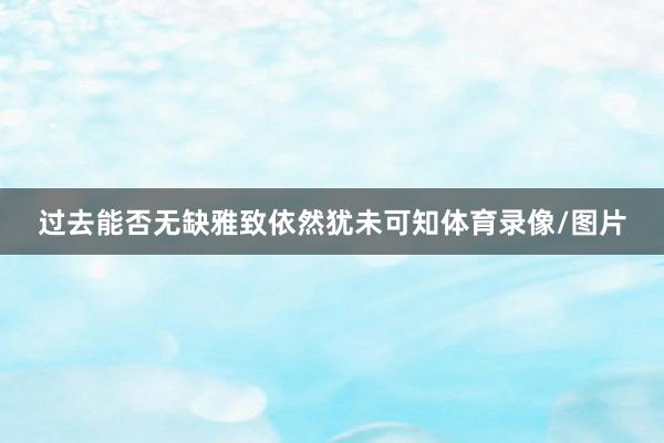 过去能否无缺雅致依然犹未可知体育录像/图片