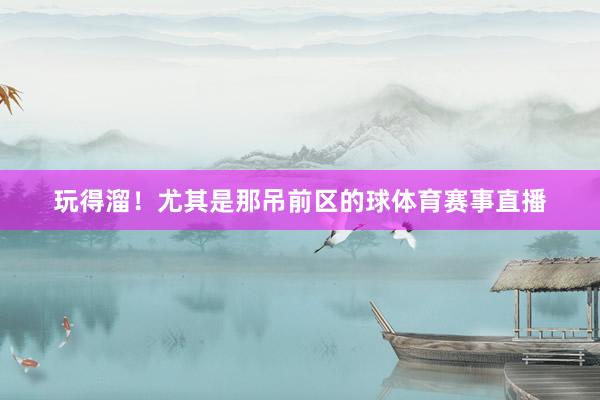 玩得溜！尤其是那吊前区的球体育赛事直播