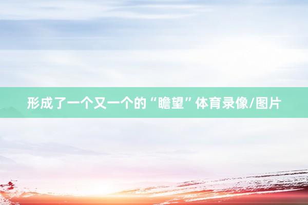 形成了一个又一个的“瞻望”体育录像/图片