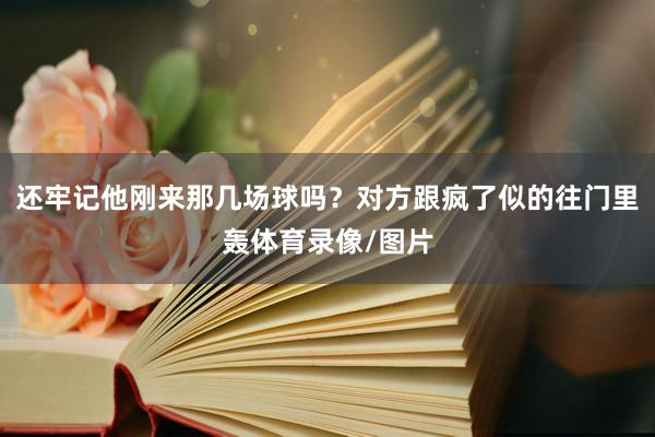 还牢记他刚来那几场球吗？对方跟疯了似的往门里轰体育录像/图片