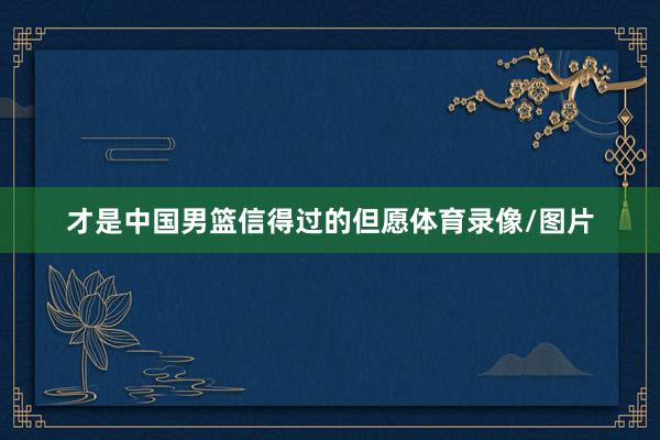 才是中国男篮信得过的但愿体育录像/图片