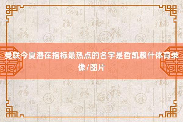 曼联今夏潜在指标最热点的名字是哲凯赖什体育录像/图片