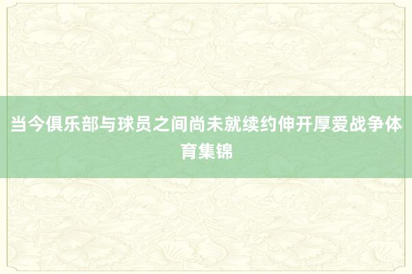 当今俱乐部与球员之间尚未就续约伸开厚爱战争体育集锦