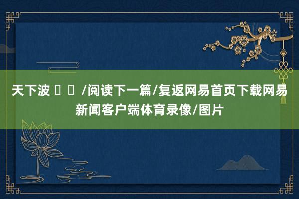 天下波 ​​/阅读下一篇/复返网易首页下载网易新闻客户端体育录像/图片