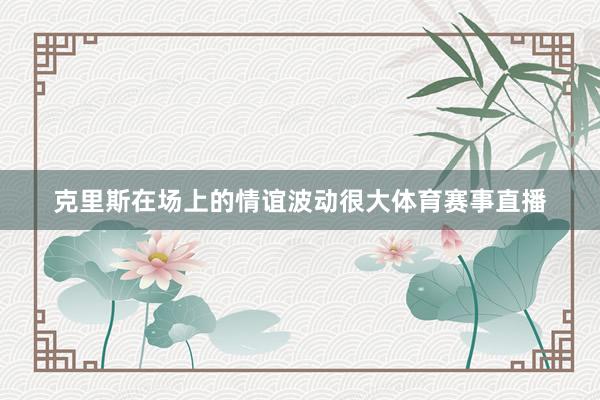 克里斯在场上的情谊波动很大体育赛事直播